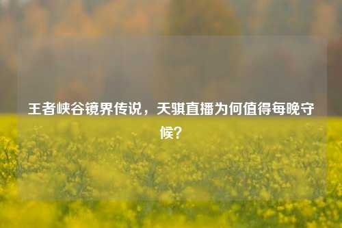 王者峡谷镜界传说，天骐直播为何值得每晚守候？