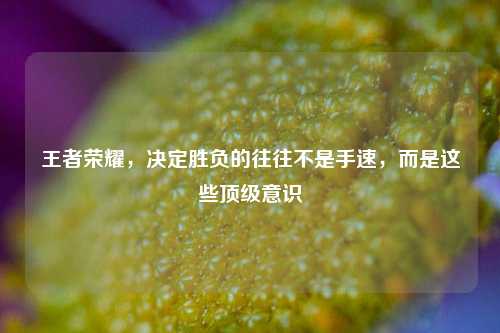 王者荣耀，决定胜负的往往不是手速，而是这些顶级意识