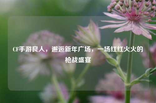 CF手游良人，邂逅新年广场，一场红红火火的枪战盛宴