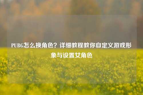 PUBG怎么换角色？详细教程教你自定义游戏形象与设置女角色