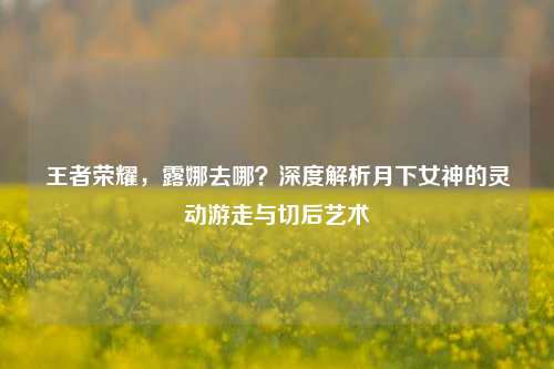 王者荣耀，露娜去哪？深度解析月下女神的灵动游走与切后艺术