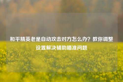 和平精英老是自动攻击对方怎么办？教你调整设置解决辅助瞄准问题