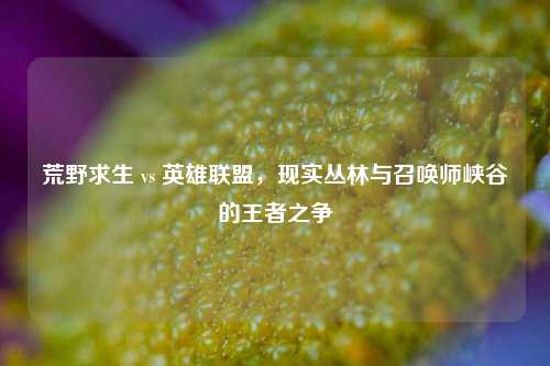 荒野求生 vs 英雄联盟，现实丛林与召唤师峡谷的王者之争