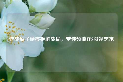 逆战原子硬核拆解战局，带你领略FPS微观艺术