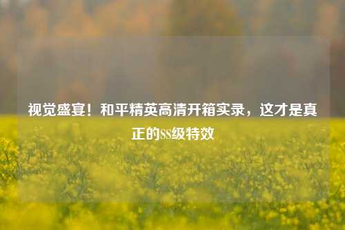 视觉盛宴！和平精英高清开箱实录，这才是真正的SS级特效
