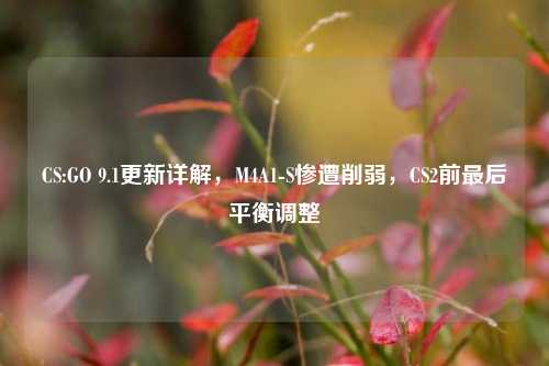 CS:GO 9.1更新详解，M4A1-S惨遭削弱，CS2前最后平衡调整