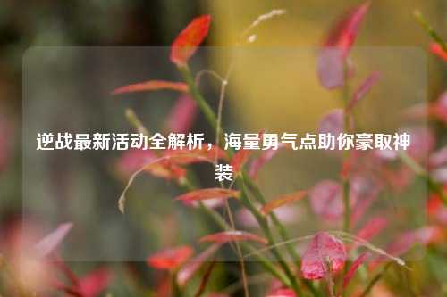逆战最新活动全解析，海量勇气点助你豪取神装