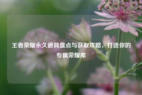 王者荣耀永久道具盘点与获取攻略，打造你的专属荣耀库