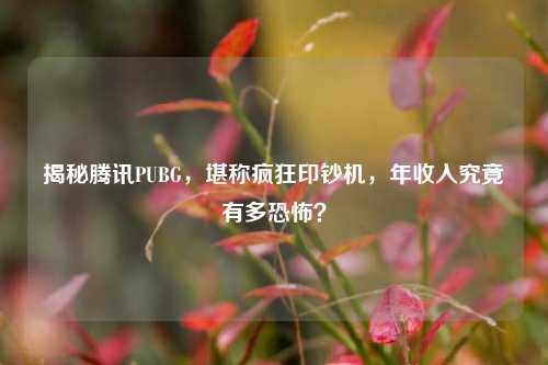 揭秘腾讯PUBG，堪称疯狂印钞机，年收入究竟有多恐怖？
