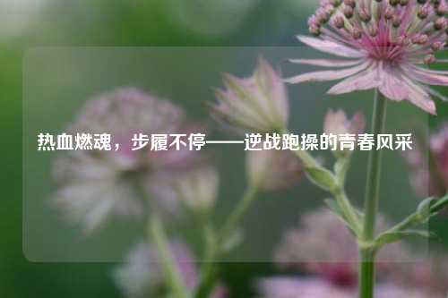 热血燃魂，步履不停——逆战跑操的青春风采