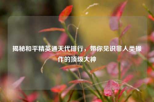 揭秘和平精英通天代排行，带你见识非人类操作的顶级大神