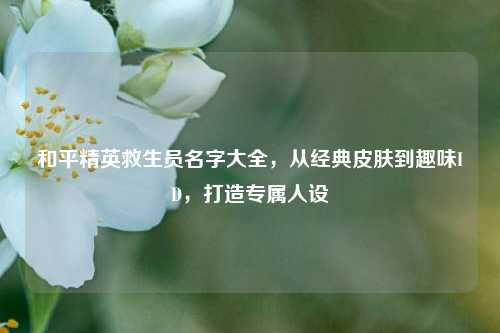 和平精英救生员名字大全，从经典皮肤到趣味ID，打造专属人设