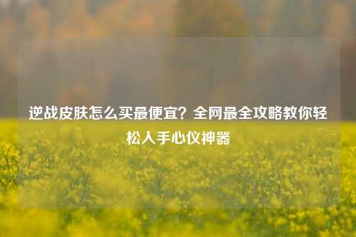 逆战皮肤怎么买最便宜？全网最全攻略教你轻松入手心仪神器