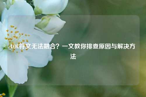 LOL符文无法融合？一文教你排查原因与解决方法